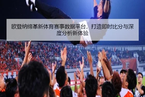 欧登纳缔革新体育赛事数据平台，打造即时比分与深度分析新体验